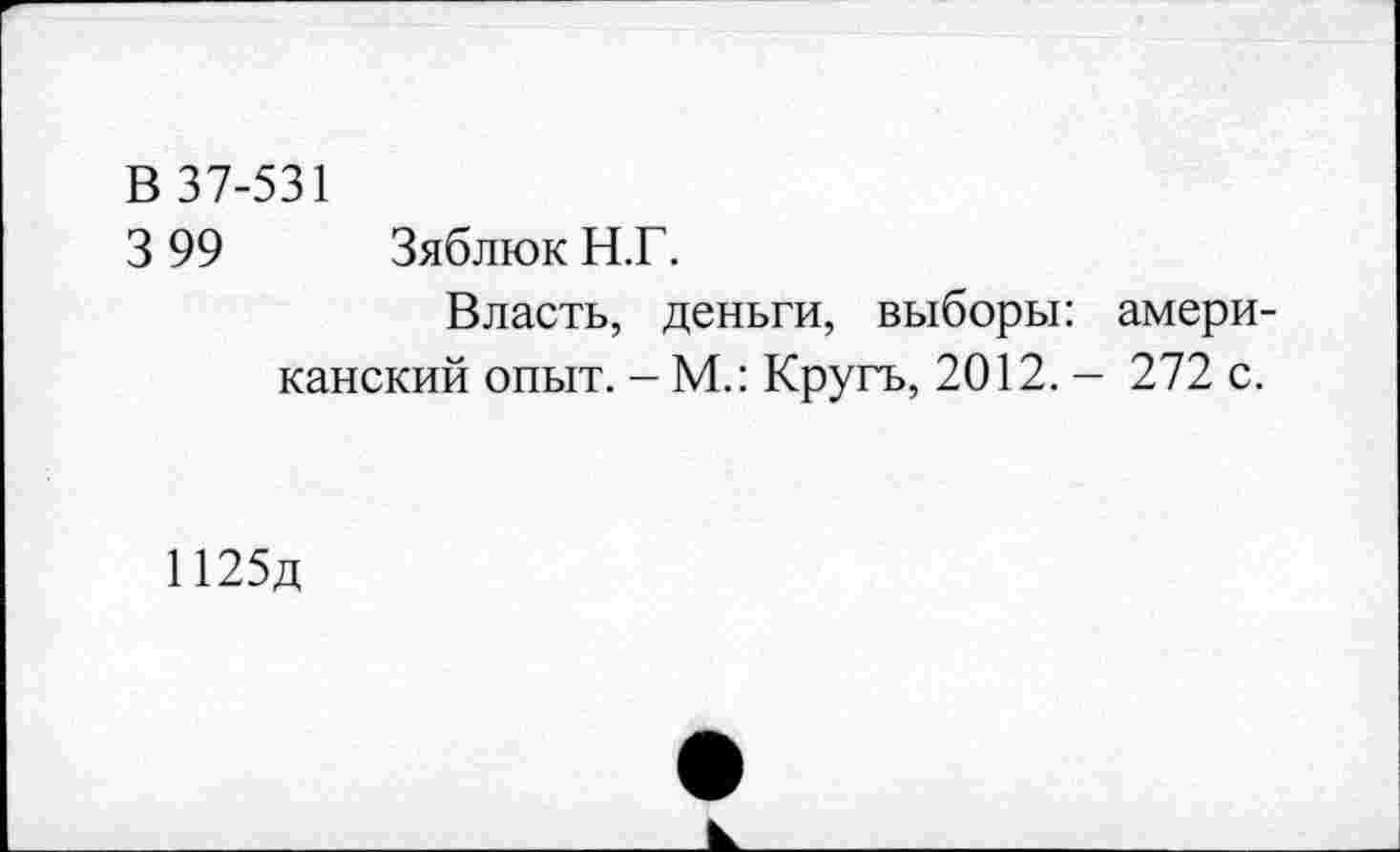 ﻿В 37-531
3 99 Зяблюк Н.Г.
Власть, деньги, выборы: американский опыт. - М.: Кругъ, 2012. - 272 с.
П25д